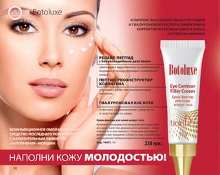 БЕЗИНЪЕКЦИОННОЕ ОМОЛАЖИВАЮЩЕЕ 
СРЕДСТВО ПОСЛЕДНЕГО ПОКОЛЕНИЯ 
С НАКОПИТЕЛЬНЫМ ЭФФЕКТОМ 
«ЗАПОЛНЕНИЯ» МОРЩИН! 238 грн. 
50 
Botoluxe 
КОМПЛЕКС ВЫСОКОАКТИВНЫХ ПЕПТИДОВ 
И ГИАЛУРОНОВОЙ КИСЛОТЫ ЭФФЕКТИВНО 
КОРРЕКТИРУЕТ РЕЛЬЕФ КОЖИ В ЗОНАХ 
АКТИВНОЙ МИМИКИ! 
РЕЛАКС-ПЕПТИД 
с ботулоподобным действием 
уменьшает выраженность мимических 
морщин и предупреждает появление 
новых. 
ПЕПТИД-РЕКОНСТРУКТОР 
КОЛЛАГЕНА 
улучшает качество коллагеновых 
волокон. 
ГИАЛУРОНОВАЯ КИСЛОТА 
отвечает за увлажнение, упругость 
и эластичность кожи. 
Крем-филлер для кожи вокруг глаз 
Комплекс ингредиентов направленного действия 
улучшает качество дермального матрикса – тонус, 
плотность и эластичность. Позволяет разгладить 
мимические морщины в области глаз, способствует 
уменьшению глубины возрастных морщин и заломов. 
Код: 14801, 10 г 
НАПОЛНИ КОЖУ МОЛОДОСТЬЮ! 
 