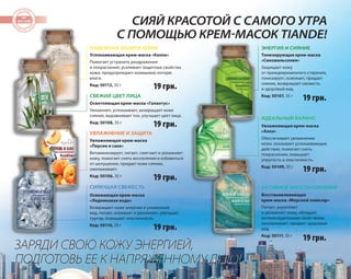 58 
СИЯЙ КРАСОТОЙ С САМОГО УТРА 
С ПОМОЩЬЮ КРЕМ-МАСОК TIANDE! 
НАДЕЖНАЯ ЗАЩИТА КОЖИ 
Успокаивающая крем-маска «Калла» 
Помогает устранить раздражения 
и покраснения, усиливает защитные свойства 
кожи, предупреждает излишнюю потерю 
влаги. 
Код: 50112, 35 г 
СВЕЖИЙ ЦВЕТ ЛИЦА 
УВЛАЖНЕНИЕ И ЗАЩИТА 
СИЯЮЩАЯ СВЕЖЕСТЬ 
ЗАРЯДИ СВОЮ КОЖУ ЭНЕРГИЕЙ, 
ПОДГОТОВЬ ЕЕ К НАПРЯЖЕННОМУ ДНЮ! 
ЭНЕРГИЯ И СИЯНИЕ 
ИДЕАЛЬНЫЙ БАЛАНС 
Осветляющая крем-маска «Галантус» 
Увлажняет, успокаивает, возвращает коже 
сияние, выравнивает тон, улучшает цвет лица. 
Код: 50108, 35 г 
Увлажняющая крем-маска 
«Персик и саке» 
Витаминизирует, питает, смягчает и увлажняет 
кожу, помогает снять воспаления и избавиться 
от шелушения, придает коже сияние, 
омолаживает. 
Код: 50106, 35 г 
Освежающая крем-маска 
«Ледниковая вода» 
Возвращает коже энергию и ухоженный 
вид, питает, освежает и увлажняет, улучшает 
тургор, повышает эластичность. 
Код: 50110, 35 г 
Тонизирующая крем-маска 
«Синовильсония» 
Защищает кожу 
от преждевременного старения, 
тонизирует, освежает, придает 
сияние, возвращает свежесть 
и здоровый вид. 
Код: 50107, 35 г 
Увлажняющая крем-маска 
«Алоэ» 
Обеспечивает увлажнение 
кожи, оказывает успокаивающее 
действие, помогает снять 
покраснения, повышает 
упругость и эластичность. 
Код: 50109, 35 г 
АКТИВНОЕ ВОССТАНОВЛЕНИЕ 
Восстанавливающая 
крем-маска «Морской эликсир» 
Питает, укрепляет 
и увлажняет кожу, обладает 
антиоксидантными свойствами, 
омолаживает, придает здоровый 
вид. 
Код: 50111, 35 г 
19 грн. 
19 грн. 
19 грн. 
19 грн. 
19 грн. 
19 грн. 
19 грн. 
 