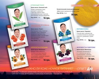 16 грн. 
56 грн. 
16 грн. 16 грн. 
59 
Косметический спонж для умывания 
Эффективно и деликатно очищает кожу. 
Код: 90136, 12 шт. 
ОТЛИЧНЫЙ ТОНУС 
Крем-маска «Зеленый чай» 
Питает и увлажняет кожу, 
улучшает и укрепляет 
структуру, препятствует 
преждевременному старению, 
разглаживает мелкие морщинки. 
Код: 50101, 1 шт. 
ИЗБАВЛЕНИЕ ОТ СТРЕССА 
И УСТАЛОСТИ 
Крем-маска «Томат» 
Разглаживает кожу, помогает 
в борьбе с акне, замедляет 
процессы старения кожи, 
освежает ее цвет, способствует 
восстановлению четкого 
контура лица. 
Код: 50102, 1 шт. 
УПРУГОСТЬ И ПИТАНИЕ 
В ВЕЧЕРНЕЕ ВРЕМЯ ОБМЕННЫЕ ПРОЦЕССЫ В КЛЕТКАХ КОЖИ УСКОРЯЮТСЯ, 
ОНА АКТИВНЕЕ ВПИТЫВАЕТ ПОЛЕЗНЫЕ КОМПОНЕНТЫ МАСКИ. 
МАТОВАЯ КОЖА 
МОЛОДОСТЬ И ЗДОРОВЬЕ 
16 грн. 
16 грн. 
Крем-маска «Мушмула» 
Придает коже упругость 
и ухоженный вид, помогает 
снять раздражение, питает 
и тонизирует, замедляет процесс 
образования морщин. 
Код: 50105, 1 шт. 
Крем-маска «Черника» 
Способствует сужению пор 
и снятию отечности, повышает 
упругость, увлажняет, сужает 
поры. 
Код: 50103, 1 шт. 
Крем-маска «Виноград» 
Насыщает витаминами А, 
Е, С, комплексом группы 
В, омолаживает, освежает, 
тонизирует и подтягивает кожу. 
Код: 50104, 1 шт. 
НУЖНО ЛИ КОЖЕ НОЧНОЕ ПИТАНИЕ? ОТВЕТ: ДА! 
 