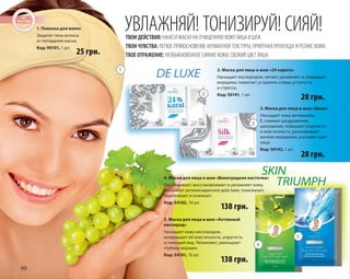 60 
УВЛАЖНЯЙ! ТОНИЗИРУЙ! СИЯЙ! 
ТВОИ ДЕЙСТВИЯ: НАНЕСИ МАСКУ НА ОЧИЩЕННУЮ КОЖУ ЛИЦА И ШЕИ. 
ТВОИ ЧУВСТВА: ЛЕГКОЕ ПРИКОСНОВЕНИЕ АРОМАТНОЙ ТЕКСТУРЫ, ПРИЯТНАЯ ПРОХЛАДА И РЕЛАКС КОЖИ. 
ТВОЕ ОТРАЖЕНИЕ: НЕОБЫКНОВЕННОЕ СИЯНИЕ КОЖИ, СВЕЖИЙ ЦВЕТ ЛИЦА. 
2. Маска для лица и шеи «24 карата» 
Насыщает кислородом, питает, увлажняет и сокращает 
морщины, помогает устранить следы усталости 
и стресса. 
Код: 50141, 1 шт. 
SKIN 
TRIUMPH 
DE LUXE 
4. Маска для лица и шеи «Виноградная косточка» 
Омолаживает, восстанавливает и увлажняет кожу, 
оказывает антиоксидантное действие, тонизирует, 
подтягивает и освежает. 
Код: 54102, 10 шт. 
138 грн. 
1. Повязка для волос 
Защитит твои волосы 
от попадания маски. 
Код: 90101, 1 шт. 
5. Маска для лица и шеи «Активный 
кислород» 
Насыщает кожу кислородом, 
возвращает ей эластичность, упругость 
и сияющий вид. Увлажняет, уменьшает 
глубину морщин. 
Код: 54101, 10 шт. 
3. Маска для лица и шеи «Шелк» 
Насыщает кожу витамином 
Е, снимает раздражение, 
шелушение, повышает упругость 
и эластичность, разглаживает 
мелкие морщинки, улучшает цвет 
лица. 
Код: 50142, 1 шт. 
138 грн. 
28 грн. 
25 грн. 
28 грн. 
1 
2 
3 
4 
5 
 