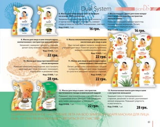 61 
Dual System 
6. Маска для кожи вокруг глаз от морщин 
на основе 100% коллагена 
Увлажняет, улучшает прочность, эластичность 
и тургор кожи, придает ей свежесть, снимает 
следы усталости, борется с морщинками, смягчает. 
Код: 51401, 1 шт. 
16 грн. 
9. Маска омолаживающая с фруктовыми 
кислотами для лица и шеи 
Дает легкий эффект пилинга, значительно 
улучшает цвет лица. Помогает решить проблемы 
жирной и комбинированной кожи. 
Код: 51403, 1 шт. 
22 грн. 
11. Маска для лица и шеи плацентарно- 
коллагеновая с биозолотом 
Питает, делает кожу увлажненной, гладкой 
и упругой, улучшает цвет лица. Защищает 
от сухости и замедляет процессы старения. 
Код: 51404, 1 шт. 
22 грн. 
6 7 
10. Маска для лица противоотечная 
после вечеринки 
Помогает уменьшить покраснения, восстановить 
здоровый цвет лица. Освежает, тонизирует, 
подтягивает и увлажняет кожу. 
Код: 51406, 1 шт. 
16 грн. 
8 
10 
9 
11 
13. Коллагеновая маска для лица и шеи 
с экстрактом женьшеня 
Защищает кожу от преждевременного 
старения, увлажняет и питает, разглаживает 
мелкие морщинки. Повышает упругость 
и эластичность. 
Код: 51409, 1 шт. 
22 грн. 
12. Маска для лица и шеи с экстрактом 
ласточкиного гнезда и жемчужной пудрой 
Повышает эластичность кожи и ее способность 
к сохранению влаги. Обладает отбеливающим 
действием, омолаживает и тонизирует. 
Код: 51408, 1 шт. 
7. Маска плацентарная для кожи вокруг 
глаз с акульим жиром и экстрактом 
листьев оливы 
Помогает уменьшить темные круги под 
глазами, мелкие морщинки. Питает, 
увлажняет и защищает кожу. 
Код: 51402, 1 шт. 
8. Маска для лица и шеи плацентарно- 
коллагеновая с экстрактом красной икры 
Увлажняет, замедляет процессы старения, 
делает кожу нежной, гладкой, сияющей. 
Код: 51405, 1 шт. 
28 грн. 
22 грн. 
28 грн. 
12 
13 
СОХРАНИ СОЛНЕЧНОЕ НАСТРОЕНИЕ ЛЕТА НА ВСЮ ЗИМУ! БЛАГОДАРЯ МАСКАМ ДЛЯ ЛИЦА 
DUAL SYSTEM ТВОЯ КОЖА БУДЕТ СВЕТИТЬСЯ ОТ СЧАСТЬЯ! 
 