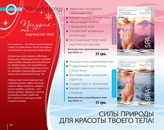 64 
● Эффективно абсорбирует 
избыточный себум 
● Выводит токсины, очищает поры 
● Обеспечивает питание 
и увлажнение кожи 
● Способствует активизации 
метаболизма 
● Восстанавливает тонус кожи, 
укрепляет ее структуру 
Маска для тела с вулканическим пеплом 
Код: 30255, 80 г 
SPA technology 
подтянутое тело! 
Наслаждение… от одного прикосновения 
к коже. Со средствами TianDe ты будешь 
испытывать эту чувство каждый день! 
Устрой spa-салон прямо у себя дома. 
Прими расслабляющую ванну с аромат- 
ными солями, новыми восхитительны- 
ми «бомбочками» или пеной для ван- 
ны. Кстати, под бой курантов отлич- 
но подойдет новая воздушная пена 
«Игристое шампанское» (стр. 73). 
Побалуй свое тело нежными тек- 
стурами кремов-суфле, лосьонов 
и масок. Верни легкость и уверен- 
ность походке, а ножкам – мяг- 
кость и релакс. Займись спортом 
не выходя из дома! Средства 
для стройности фигуры всегда 
к твоим услугам. 
31 грн. 
● Насыщает кожу микроэлементами 
● Поддерживает эластичность 
и тонус кожи 
● Восстанавливает природную 
упругость 
● Очищает кожу от загрязнений 
● Выводит избыточную жидкость 
и токсины 
СОЛЬ МЕРТВОГО МОРЯ ВУЛКАНИЧЕСКИЙ ПЕПЕЛ 
Маска для тела с солью Мертвого моря 
Код: 30254, 80 г 
31 грн. 
СИЛЫ ПРИРОДЫ 
ДЛЯ КРАСОТЫ ТВОЕГО ТЕЛА! 
 