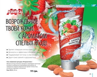 65 
ВОЗРОЖДЕНИЕ 
ТВОЕЙ КОЖИ… 
С АРОМАТОМ 
СПЕЛЫХ ЯГОД! 
● Удаляет отмершие клетки кожи 
● Деликатно и эффективно обновляет кожу 
● Поддерживает ее тонус и эластичность 
● Дарит коже свежий и здоровый вид 
Гель-эксфолиант для душа «Ягодный микс» 
Мелкие частицы толченого миндаля стимулируют клеточную 
активность, деликатно отшелушивая кожу, делают ее 
невероятно гладкой и бархатистой. Аромат спелых ягод 
мгновенно поднимает настроение. 
Код: 30123, 200 мл 
111 грн. 
 