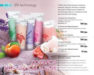66 
SPA technology 
1. Соль для тела «Зеленый чай» 
Экстракт зеленого чая приведет кожу в тонус, 
освободит от токсинов. 
Код: 30215, 380 г 
2. Соль для тела «Медовый персик» 
Экстракт персика сделает кожу удивительно мягкой 
и гладкой. 
Код: 30213, 380 г 
3. Соль для тела «Лаванда» 
Эфирное масло лаванды снимает нервное напряжение. 
Код: 30214, 380 г 
4. Соль для тела «Роза» 
Роза прекрасно увлажнит, освежит и омолодит кожу. 
Код: 30216, 380 г 
● стимулируют процесс регенерации 
● обладают легким эффектом пилинга 
● активизируют кровообращение 
● повышают тонус и эластичность кожи 
● способствуют уменьшению целлюлита 
ДОБЕЙСЯ 
ИДЕАЛЬНОЙ КОЖИ! 
Чтобы твоя кожа всегда оставалась 
нежной, упругой, мягкой и гладкой, 
ей нужен особый уход. Подари ей 
постоянную заботу с помощью солей 
для тела SPA technology. 
МЕЛЬЧАЙШИЕ КРИСТАЛЛИКИ СОЛИ 
В СОСТАВЕ СРЕДСТВ: 
1 
2 3 
4 
5 
5. Соль для тела «Медовый персик» 
Код: 30221, 50 г 
100 грн. 
100 грн. 
100 грн. 
100 грн. 
19 грн. 
 