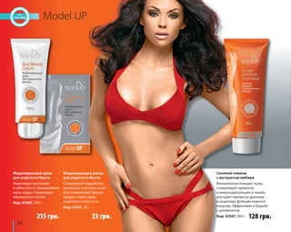 68 
Model UP 
Соляной гоммаж 
с экстрактом имбиря 
Великолепно очищает кожу, 
стимулирует кровоток 
и микроциркуляцию в тканях, 
улучшает процессы дренажа 
и защитные функции кожного 
покрова. Эффективен в борьбе 
с целлюлитом. 
Код: 32507, 380 г 
Моделирующий крем 
для упругости бюста 
Нивелирует растяжки 
и обвислости. Омолаживает 
кожу груди, стимулируя 
обновление клеток. 
Код: 32502, 100 г 
Моделирующая маска 
для упругости бюста 
Стимулирует выработку 
коллагена в клетках кожи. 
Восстанавливает форму, 
придает коже груди 
и декольте упругость. 
Код: 32501, 35 г 
215 грн. 23 грн. 128 грн. 
 