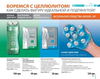 БОРЕМСЯ С ЦЕЛЛЮЛИТОМ! 
КАК СДЕЛАТЬ ФИГУРУ ИДЕАЛЬНОЙ И ПОДТЯНУТОЙ? 
ИСПОЛЬЗУЙ ВОСПОЛНЯЙ СРЕДСТВА MODEL UP 
ВОДНЫЙ ЗАПАС 
69 
УСИЛИТ ДЕЙСТВИЕ 
АНТИЦЕЛЛЮЛИТНЫХ СРЕДСТВ 
ДЕЛАЙ 
САМОМАССАЖ И... 
Антицеллюлитный 
комплекс 
Способствует 
уменьшению жировой 
прослойки. Сокращает 
проявления целлюлита. 
Код: 32504, 150 мл 
Фитосоль для ванны 
Морская соль в сочетании 
с комплексом растительных 
экстрактов поможет избавиться 
от жировых отложений 
и лишней жидкости. 
Подарит приятное расслабление 
и чувство легкости. 
Код: 32506, 80 г 
Роликовый массажер для тела 
- Снимает напряжение и усталость; 
- способствует укреплению и повышению эластичности 
кожи; 
- помогает привести мышцы в тонус. 
Локальный массаж проблемных участков тела 
активизирует обменные процессы, улучшает общее 
состояние организма. 
Код: 90152, 1 шт. 
Пластырь 
трансдермальный 
антицеллюлитный 
Оказывает 
антицеллюлитное 
действие, способствует 
уменьшению объемов тела. 
Код: 32503, 2 шт. 
БОЛЬШЕ 
ДВИГАЙСЯ 
138 грн. 58 грн. 28 грн. 129 грн. 
 