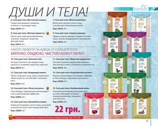 6 
8 
10 
12 
7 
9 
11 
13 
ДУШИ И ТЕЛА! 
14 15 16 
71 
КАКОГО ЭФФЕКТА ТЫ ЖДЕШЬ ОТ СОЛИ ДЛЯ ТЕЛА? 
МЯГКУЮ, ГЛАДКУЮ, ЧИСТУЮ КОЖУ? ЛЕГКО! 
16. Соль для тела «Волшебная олива» 
Олива регенерирует клетки кожи, оказывает 
антисептическое и смягчающее действие. 
Код: 32609, 60 г 
22 грн. 
6. Соль для тела «Восточный сандал» 
Сандал омолаживает, оживляет, 
освежает и тонизирует кожу. 
Код: 32616, 60 г 
8. Соль для тела «Мятная свежесть» 
Масло мяты перечной великолепно 
освежает, повышает защитные 
функции кожи. 
Код: 32612, 60 г 
10. Соль для тела «Зеленый чай» 
Экстракт зеленого чая придает коже 
упругость, усиливает защитные свойства. 
Код: 32614, 60 г 
12. Соль для тела «Бодрящий лимон» 
Лимон повышает тонус кожи, нормализует 
обмен веществ, способствует снижению 
веса. 
Код: 32611, 60 г 
15. Соль для тела «Клубничный шейк» 
Оказывает регенерирующее действие 
на кожу, обогащает ее макро- 
и микроэлементами, повышает 
эластичность. 
Код: 32607, 60 г 
14. Соль для тела «Лепестки розы» 
Роза обладает выраженным антиоксидант- 
ным и увлажняющим эффектом. 
Код: 32606, 60 г 
7. Соль для тела «Молочный блюз» 
Молочный протеин питает кожу, 
способствует обновлению клеток. 
Код: 32615, 60 г 
9. Соль для тела «Горная лаванда» 
Эфирное масло лаванды очищает и питает 
кожу, снимает раздражение и шелушение. 
Код: 32610, 60 г 
11. Соль для тела «Морские водоросли» 
Экстракт морских водорослей повышает 
эластичность кожи, увлажняет и укрепляет ее. 
Код: 32613, 60 г 
13. Соль для тела «Королевский жасмин» 
Жасмин омолаживает. Его аромат избавляет 
от бессонницы, поднимает настроение. 
Код: 32608, 60 г 
Продукты участвуют в акции! Смотри вкладку между стр. 74 и 75! 
 