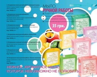 75 
МЫЛО 
РУЧНОЙ РАБОТЫ 
● Подарит тебе истинное наслаждение 
● Наполнит кожу полезными веществами 
● Смягчит, увлажнит и успокоит кожу 
● Станет приятным дополнением к твоей ванной 
35 грн. 
4. Натуральное мыло ручной работы «Зеленый огурец» 
Аромат огурца подарит ощущение вечного лета, наполнит 
ванну свежестью. 
Код: 140106, 85 г 
5. Натуральное мыло ручной работы 
«Тропическое манго» 
Пьянящий аромат манго создаст в ванной атмосферу 
настоящего тропического рая. 
Код: 140105, 85 г 
6. Натуральное мыло ручной работы «Лаванда» 
Успокаивающий аромат лаванды поможет расслабиться 
в конце рабочего дня. 
Код: 140103, 85 г 
7. Натуральное мыло ручной работы «Белла Роза» 
Аромат розы настроит на романтический лад. 
Код: 140102, 85 г 
8. Натуральное мыло ручной работы «Бодрящий лимон» 
Цитрусовый аромат воодушевит и поднимет настроение. 
Код: 140101, 85 г 
9. Натуральное мыло ручной работы «Зеленое яблоко» 
Аромат яблока взбодрит и порадует новыми ощущениями. 
Код: 140104, 85 г 
10. Натуральное мыло ручной работы «Лесная земляника» 
Аромат земляники оставляет на коже неповторимый ягодный 
шлейф. 
Код: 140107, 85 г 
4 
5 
НЕЖНОЕ, АРОМАТНОЕ МЫЛО, 
КОТОРОЕ НЕВОЗМОЖНО НЕ ПОЛЮБИТЬ... 
6 
7 
8 
9 
10 
 