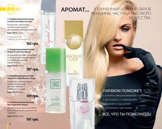 1. Парфюмированная вода 
Crystal Love/Кристал Лав* 
Воздушный, цветочный, 
ненавязчивый аромат 
для дерзкой и привлекательной. 
Код: 70111, 25 мл 
* Количество 
товара ограниченно. 
163 грн. 
2. Парфюмированная вода 
Green Fresh/Грин Фрэш 
Искрящийся аромат, сотканный 
из букета экзотических цветов 
и специй, для нежной 
и изысканной. 
Код: 70107, 30 мл 
3. Парфюмированная вода 
Absolute Lady/Абсолют Леди 
Взрывной и нежный пряно- 
цитрусовый аромат 
для женственной 
и соблазнительной. 
Код: 70110, 30 мл 
8 
ПАРФЮМ ПОМОЖЕТ: 
• усилить эмоциональное состояние 
• рассказать о намерениях 
• выразить ощущения 
• наполнить чувствами 
... ВСЕ, ЧТО ТЫ ПОЖЕЛАЕШЬ! 
107 грн. 
149 грн. 
4. Парфюмированная вода 
My Angel/Май Энджл 
Великолепный цветочный букет 
для романтичной и окрыленной 
любовью. 
Код: 70113, 30 мл 
161 грн. 
АРОМАТ... УТОНЧЕННЫЙ ШТРИХ В ОБРАЗЕ 
ЖЕНЩИНЫ, ЧАСТИЦА ВЫСОКОГО 
ИСКУССТВА. 
1 
2 
3 
4 
 