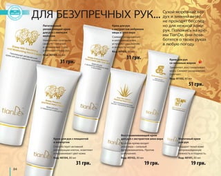 84 
ДЛЯ БЕЗУПРЕЧНЫХ РУК... Сухой морозный воз- 
дух и зимний ветер 
не проходят бесслед- 
но для нежной кожи 
рук. Положись на кре- 
мы TianDe, они поза- 
ботятся о твоих руках 
в любую погоду. 
31 грн. 
31 грн. 
51 грн. 
19 грн. 
Питательный 
увлажняющий крем 
для рук с овечьим 
молоком 
Уникальное сочетание 
свойств – питания 
и увлажнения – для 
ухоженного вида рук. 
Код: 40105, 80 мл 
Восстанавливающий крем 
для рук с экстрактом алоэ вера 
В состав крема входит 
алоэ вера – сильный 
фитоувлажнитель. Против 
шелушения. 
Код: 40102, 80 мл 
19 грн. 
Крем для рук 
с экстрактом эмбриона 
овцы и алоэ вера 
Снимает раздражение 
и шелушение кожи, 
устраняет расслоение 
и ломкость ногтей. 
Код: 40103, 80 мл 
Молочный крем 
для рук 
Подарит твоей коже 
непревзойденную 
нежность и гладкость. 
Код: 40101, 80 мл 
Крем для рук с плацентой 
и жемчугом 
Способствует активной 
регенерации клеток, осветляет 
и выравнивает цвет кожи. 
Код: 40104, 80 мл 
31 грн. 
Крем для рук 
со змеиным жиром 
Заживляет, восстанавливает 
кожу. Снимает раздражение, 
смягчает. 
Код: 41102, 80 мл 
 