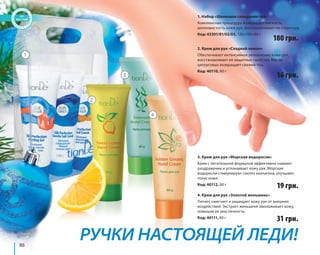 86 
1. Набор «Шелковое совершенство» 
Комплексная процедура возвращает мягкость, 
шелковистость кожи рук, восстанавливает ее структуру. 
Код: 43301/01/02/03, 120+150+80 г 180 грн. 
2. Крем для рук «Сладкий лимон» 
Обеспечивает интенсивное увлажнение кожи рук, 
восстанавливает ее защитные свойства. Масло 
цитрусовых возвращает свежий тон. 
Код: 40110, 80 г 
16 грн. 
3. Крем для рук «Морские водоросли» 
Крем с питательной формулой эффективно снимает 
раздражение и успокаивает кожу рук. Морские 
водоросли стимулируют синтез коллагена, улучшают 
тонус кожи. 
Код: 40112, 80 г 
19 грн. 
4. Крем для рук «Золотой женьшень» 
Питает, смягчает и защищает кожу рук от внешних 
воздействий. Экстракт женьшеня омолаживает кожу, 
повышая ее эластичность. 
Код: 40111, 80 г 
31 грн. 
РУЧКИ НАСТОЯЩЕЙ ЛЕДИ! 
1 
2 
3 
4 
 