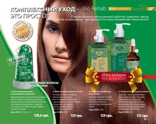 5. Тоник-активатор роста волос 
В основе – насыщенный букет 
из экстрактов тибетских трав, 
извлеченный с помощью 
технологии сверхкритичной 
экстракции. Это обеспечивает 
средство концентрированно 
полезными свойствами. 
Код: 23403, 50 г 
89 
Bio Rehab 
КОМПЛЕКСНЫЙ УХОД – 
ЭТО ПРОСТО! 
Окружи волосы полноценной заботой: шампунь, маска, 
тоник и сыворотка – все для роста и восстановления твоих волос! 
БЛЕСТЯЩИЕ ВОЛОСЫ 
МГНОВЕННО! 
2. Восстанавливающая 
несмываемая сыворотка 
Предотвращает расщепление кончиков, 
обеспечивает легкое расчесывание 
и безупречную укладку. Делает волосы 
блестящими, здоровыми, гладкими 
и послушными. Обеспечивает эффект 
салонного ухода. 
Код: 20121, 15 шт. х 1,1 г 
РОСКОШНОГО 
3. Маска-активатор роста волос 
Экстракты горного имбиря, 
женьшеня и ангелики 
восстанавливают белковую 
структуру волос, способствуют 
повышению активности 
волосяных фолликулов. 
Рост волос ускоряется. 
Код: 23402, 250 г 
4. Шампунь-активатор 
роста волос 
Экстракт горного имбиря 
улучшает кровоснабжение 
волосяных луковиц, 
препятствует выпадению 
волос. 
Код: 23401, 250 г 
128,6 грн. 135 грн. 
2 
3 
4 
5 
129 грн. 
129 грн. 
 