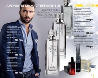 8. Парфюмированная вода 
Power/Пауэр 
Роскошный элегантный аромат 
для солидного мужчины, которому 
не чуждо ощущение энергии, 
чувство стиля и своеобразия. 
Код: 70114, 30 мл 139 грн. 
9 
ДЫХАНИЕ ПОБЕД, 
СВОБОДНОГО ПОЛЕТА, 
АУРА СЕКСУАЛЬНОСТИ 
И ЧУВСТВЕННОСТИ! 
166 грн. 
6. Туалетная вода 
Hot Ice/Хот Айс 
Свежий и в то же 
время теплый парфюм 
раскрывается древесными 
нотами. 
Код: 70116, 50 мл 
166 грн. 
166 грн. 
9. Парфюмированная вода 
Joss/Джос 
Открытая свежесть зелени, 
усиленная ароматными специями, 
чувственная амбра, откровенный 
кедр и гвоздика. 
Код: 10125, 30 мл 108 грн. 
5. Туалетная вода 
Just a Drop/Джаст э Дроп 
Актуальный восточно- 
древесный аромат 
для современного, 
стильного и элегантного 
мужчины. 
Код: 70115, 50 мл 
7. Туалетная вода 
Life Elixir/Лайф Эликсир 
Элегантный 
и соблазнительный 
древесно-водный аромат 
для харизматичных 
представителей сильного 
пола. 
Код: 70117, 50 мл 
10. Парфюмированная вода 
Dominance/Доминанс 
Живой и оптимистичный парфюм 
для современного мужчины, 
умело сочетающего новые модные 
тенденции и собственный стиль. 
Код: 70112, 50 мл 
АРОМАТЫ МУЖЕСТВЕННОСТИ! 
153 грн. 
5 
6 
7 
8 
9 
10 
 