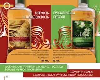 90 
МЯГКОСТЬ 
И ШЕЛКОВИСТОСТЬ 
Шампунь «Рапсодия любви» 
Сохраняет естественный баланс волос и кожи головы, 
эффективно очищает и увлажняет их. Делает волосы эластичными, 
послушными и объемными. 
Код: 20133, 250 мл 
ПРОФИЛАКТИКА 
ПЕРХОТИ 
105 грн. 
Шампунь «Жасминовый ноктюрн» 
Бережно очищает волосы. Эффективно успокаивает и защищает 
чувствительную кожу головы, нормализует естественный pH-баланс. 
Возвращает волосам мягкость, блеск и эластичность. 
Код: 20131, 250 мл 
99 грн. 
ТУСКЛЫЕ, СПУТАННЫЕ И СЕКУЩИЕСЯ ВОЛОСЫ 
БОЛЬШЕ НЕ ТВОЯ ПРОБЛЕМА! 
ШАМПУНИ TIANDE 
СДЕЛАЮТ ТВОЮ ПРИЧЕСКУ ТВОЕЙ ГОРДОСТЬЮ! 
 