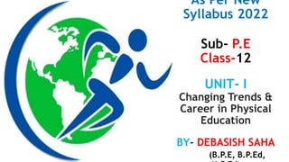 As Per New
Syllabus 2022
Sub- P.E
Class-12
UNIT- I
Changing Trends &
Career in Physical
Education
BY- DEBASISH SAHA
(B.P.E, B.P.Ed,
 