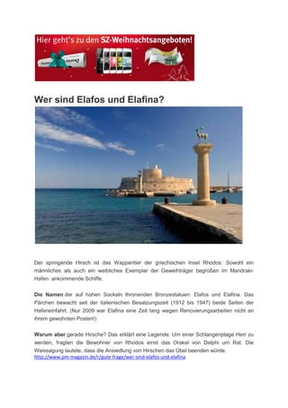 Wer sind Elafos und Elafina?




Der springende Hirsch ist das Wappentier der griechischen Insel Rhodos: Sowohl ein
männliches als auch ein weibliches Exemplar der Geweihträger begrüßen im Mandraki-
Hafen ankommende Schiffe.

Die Namen der auf hohen Sockeln thronenden Bronzestatuen: Elafos und Elafina. Das
Pärchen bewacht seit der italienischen Besatzungszeit (1912 bis 1947) beide Seiten der
Hafeneinfahrt. (Nur 2009 war Elafina eine Zeit lang wegen Renovierungsarbeiten nicht an
ihrem gewohnten Posten!)

Warum aber gerade Hirsche? Das erklärt eine Legende: Um einer Schlangenplage Herr zu
werden, fragten die Bewohner von Rhodos einst das Orakel von Delphi um Rat. Die
Weissagung lautete, dass die Ansiedlung von Hirschen das Übel beenden würde.
http://www.pm-magazin.de/r/gute-frage/wer-sind-elafos-und-elafina
 