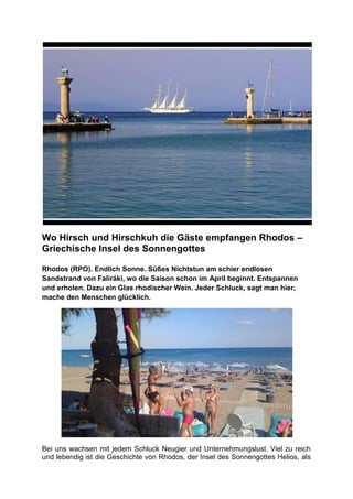 Wo Hirsch und Hirschkuh die Gäste empfangen Rhodos –
Griechische Insel des Sonnengottes

Rhodos (RPO). Endlich Sonne. Süßes Nichtstun am schier endlosen
Sandstrand von Faliráki, wo die Saison schon im April beginnt. Entspannen
und erholen. Dazu ein Glas rhodischer Wein. Jeder Schluck, sagt man hier,
mache den Menschen glücklich.




Bei uns wachsen mit jedem Schluck Neugier und Unternehmungslust. Viel zu reich
und lebendig ist die Geschichte von Rhodos, der Insel des Sonnengottes Helios, als
 