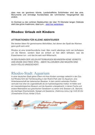 dass man sie ignorieren könnte. Landschaftliche Schönheiten sind das eine,
Monumente und einmalige Kunstschätze der ruhmreichen Vergangenheit das
andere.

Im Kontrast zu den schönen Badebuchten der über 70 Kilometer langen Ostküste
steht das grüne Inselinnere, ideal zum…Jetzt hier weiterlesen



Rhodos: Urlaub mit Kindern

ATTRAKTIONEN FÜR KLEINE ABENTEURER
Die besten Ideen für gemeinsame Aktivitäten, bei denen der Spaß der Kleinen
ganz groß sein wird

Rhodos ist eine kinderfreundliche Insel. Man macht allerdings nicht viel Aufhebens
um die Kleinen, sondern lässt sie einfach an fast allem teilhaben, was die
Erwachsenen tun - und das bis weit nach Mitternacht.

IN DEN RUINEN DER VIELEN RITTERBURGEN BEHINDERN KEINE VERBOTE
UND ZÄUNE DAS FREIE SPIEL - ABER FALLGRUBEN UND MAUERN SIND
AUCH VÖLLIG UNGESICHERT.



Rhodos-Stadt: Aquarium
In einer deutschen Stadt gehen Eltern mit ihren Kindern sonntags vielleicht in den Zoo.
Auf Rhodos führt der Familienausflug in den Rodíni-Park oder ins Aquarium, eine
Hinterlassenschaft der italienischen Besatzer. In dem zierlich wirkenden Pavillon
vermutet man eher ein Jugendstilcafé als ein hydrobiologisches Institut. Im Keller sind
ein meeresbiologisches Museum und die Aquarien untergebracht, in denen Fische und
andere Meerestiere aus griechischen Gewässern zu sehen sind: Brassen z.B., Barsche,
die stachligen Drachenköpfe, Seeigel und Seesterne. | Kalímnou Lérou | tgl. 9-20.30 Uhr
| Erwachsene 5 Euro, Kinder 2 Euro
 