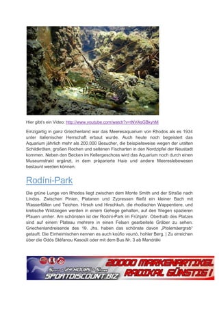 Hier gibt’s ein Video: http://www.youtube.com/watch?v=tNVAsGBkyhM

Einzigartig in ganz Griechenland war das Meeresaquarium von Rhodos als es 1934
unter italienischer Herrschaft erbaut wurde. Auch heute noch begeistert das
Aquarium jährlich mehr als 200.000 Besucher, die beispielsweise wegen der uralten
Schildkröten, großen Rochen und seltenen Fischarten in den Nordzipfel der Neustadt
kommen. Neben den Becken im Kellergeschoss wird das Aquarium noch durch einen
Museumstrakt ergänzt, in dem präparierte Haie und andere Meereslebewesen
bestaunt werden können.


Rodíni-Park
Die grüne Lunge von Rhodos liegt zwischen dem Monte Smith und der Straße nach
Líndos. Zwischen Pinien, Platanen und Zypressen fließt ein kleiner Bach mit
Wasserfällen und Teichen. Hirsch und Hirschkuh, die rhodischen Wappentiere, und
kretische Wildziegen werden in einem Gehege gehalten, auf den Wegen spazieren
Pfauen umher. Am schönsten ist der Rodíni-Park im Frühjahr. Oberhalb des Platzes
sind auf einem Plateau mehrere in einen Felsen gearbeitete Gräber zu sehen.
Griechenlandreisende des 19. Jhs. haben das schönste davon „Ptolemäergrab“
getauft. Die Einheimischen nennen es auch koúfio vounó, hohler Berg. | Zu erreichen
über die Odós Stéfanou Kasoúli oder mit dem Bus Nr. 3 ab Mandráki
 