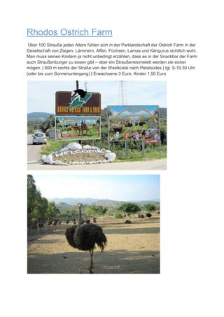Rhodos Ostrich Farm
 Über 100 Strauße jeden Alters fühlen sich in der Parklandschaft der Ostrich Farm in der
Gesellschaft von Ziegen, Lämmern, Affen, Füchsen, Lamas und Kängurus sichtlich wohl.
Man muss seinen Kindern ja nicht unbedingt erzählen, dass es in der Snackbar der Farm
auch Straußenburger zu essen gibt – aber ein Straußeneiomelett werden sie sicher
mögen. | 800 m rechts der Straße von der Westküste nach Petaloúdes | tgl. 9-19.30 Uhr
(oder bis zum Sonnenuntergang) | Erwachsene 3 Euro, Kinder 1,50 Euro
 