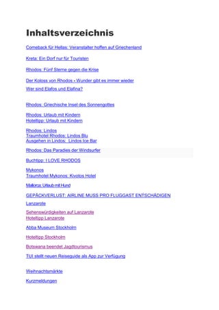 Inhaltsverzeichnis
Comeback für Hellas: Veranstalter hoffen auf Griechenland

Kreta: Ein Dorf nur für Touristen

Rhodos: Fünf Sterne gegen die Krise

Der Koloss von Rhodos - Wunder gibt es immer wieder
Wer sind Elafos und Elafina?


Rhodos: Griechische Insel des Sonnengottes

Rhodos: Urlaub mit Kindern
Hoteltipp: Urlaub mit Kindern

Rhodos: Lindos
Traumhotel Rhodos: Lindos Blu
Ausgehen in Lindos: Lindos Ice Bar

Rhodos: Das Paradies der Windsurfer

Buchtipp: I LOVE RHODOS

Mykonos
Traumhotel Mykonos: Kivotos Hotel

Mallorca: Urlaub mit Hund

GEPÄCKVERLUST: AIRLINE MUSS PRO FLUGGAST ENTSCHÄDIGEN
Abba Museum Stockholm

Hoteltipp Stockholm

Malmö rockt Europa

Kommisar Wallander

Hoteltipp Malmö

Botswana beendet Jagdtourismus

TUI stellt neuen Reiseguide als App zur Verfügung


Kurzmeldungen
 