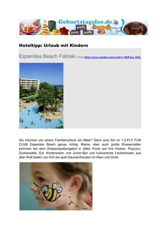 Hoteltipp: Urlaub mit Kindern

Esperides Beach Faliraki Video:http://www.youtube.com/watch?v=86RAae_IS6k




Sie träumen von einem Familienurlaub am Meer? Dann sind Sie im 1-2-FLY FUN
CLUB Esperides Beach genau richtig. Kleine, aber auch große Wasserratten
kommen bei dem Wasserspaßangebot in tollen Pools auf ihre Kosten. Popcorn,
Zuckerwatte, Eis, Kinderessen und Junior-Bar und kulinarische Leckerbissen aus
aller Welt bieten von früh bis spät Gaumenfreuden für Klein und Groß.
 