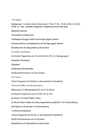Für Babys:

Spielgruppe 1-3 Jahre: 6x pro Woche vom 17.04.-17.05., 10.06.-20.06. & 15.09.-
30.09. je 1 Std.; spezielle Angebote in Begleitung eines Elternteils

Babybett inklusive

Hochstühle im Restaurant

Hoteleigener Buggy-Verleih auf Anfrage gegen Gebühr

Flaschenwärmer und Babyphone auf Anfrage gegen Gebühr

Bestellservice für Babyartikel vorab buchbar

Für Minis und Maxis:

6x Woche Programme von 10-12.30 h& 15-18 h in 2 Altersgruppen

Separater Kinderpool

Spielplatz

Kinderessen/Kinderbuffet

DLRG-Schwimmkurse vor Ort buchbar

Für Teens:

Teens-Programme 6x Woche, in den deutschen Schulferien

TUI best FAMILY Kinderanimation:

Betreuung in 2 Altersgruppen(3-6 und 7-12 Jahre)

6x Woche Programme von10-12.30 h & 15-18 h

6x Woche TUI best FAMILY Disco

2x Woche Eltern haben frei (Ganztagesbetreuung)08-20 h mit Voranmeldung

Kids Night im Kinderclub mit Voranmeldung

1x Woche Kindershow

Teens-Programme 6x Woche, in den deutschen Schulferien

DLRG-Schwimmkurse vor Ort buchbar

Bestellservice für Babyartikel vorab buchbar
 