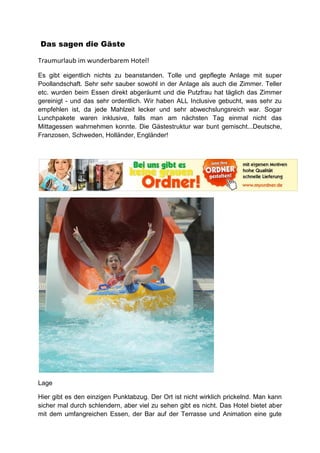 Das sagen die Gäste

Traumurlaub im wunderbarem Hotel!

Es gibt eigentlich nichts zu beanstanden. Tolle und gepflegte Anlage mit super
Poollandschaft. Sehr sehr sauber sowohl in der Anlage als auch die Zimmer. Teller
etc. wurden beim Essen direkt abgeräumt und die Putzfrau hat täglich das Zimmer
gereinigt - und das sehr ordentlich. Wir haben ALL Inclusive gebucht, was sehr zu
empfehlen ist, da jede Mahlzeit lecker und sehr abwechslungsreich war. Sogar
Lunchpakete waren inklusive, falls man am nächsten Tag einmal nicht das
Mittagessen wahrnehmen konnte. Die Gästestruktur war bunt gemischt...Deutsche,
Franzosen, Schweden, Holländer, Engländer!




Lage

Hier gibt es den einzigen Punktabzug. Der Ort ist nicht wirklich prickelnd. Man kann
sicher mal durch schlendern, aber viel zu sehen gibt es nicht. Das Hotel bietet aber
mit dem umfangreichen Essen, der Bar auf der Terrasse und Animation eine gute
 