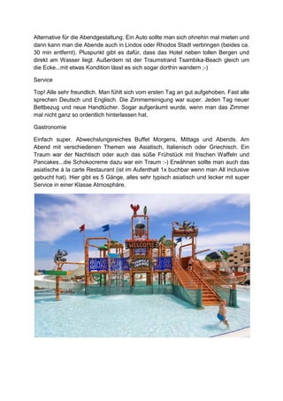 Alternative für die Abendgestaltung. Ein Auto sollte man sich ohnehin mal mieten und
dann kann man die Abende auch in Lindos oder Rhodos Stadt verbringen (beides ca.
30 min entfernt). Pluspunkt gibt es dafür, dass das Hotel neben tollen Bergen und
direkt am Wasser liegt. Außerdem ist der Traumstrand Tsambika-Beach gleich um
die Ecke...mit etwas Kondition lässt es sich sogar dorthin wandern ;-)

Service

Top! Alle sehr freundlich. Man fühlt sich vom ersten Tag an gut aufgehoben. Fast alle
sprechen Deutsch und Englisch. Die Zimmerreinigung war super. Jeden Tag neuer
Bettbezug und neue Handtücher. Sogar aufgeräumt wurde, wenn man das Zimmer
mal nicht ganz so ordentlich hinterlassen hat.

Gastronomie

Einfach super. Abwechslungsreiches Buffet Morgens, Mittags und Abends. Am
Abend mit verschiedenen Themen wie Asiatisch, Italienisch oder Griechisch. Ein
Traum war der Nachtisch oder auch das süße Frühstück mit frischen Waffeln und
Pancakes...die Schokocreme dazu war ein Traum :-) Erwähnen sollte man auch das
asiatische à la carte Restaurant (ist im Aufenthalt 1x buchbar wenn man All Inclusive
gebucht hat). Hier gibt es 5 Gänge, alles sehr typisch asiatisch und lecker mit super
Service in einer Klasse Atmosphäre.
 