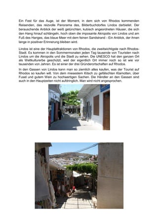 Ein Fest für das Auge, ist der Moment, in dem sich von Rhodos kommenden
Reisenden, das reizvolle Panorama des, Bilderbuchdorfes Lindos darbietet. Der
berauschende Anblick der weiß getünchten, kubisch angeordneten Häuser, die sich
den Hang hinauf schlängeln, hoch oben die imposante Akropolis von Lindos und am
Fuß des Hanges, das blaue Meer mit dem feinen Sandstrand - Ein Anblick, der ihnen
lange in positiver Erinnerung bleiben wird.

Lindos ist eine der Hauptattraktionen von Rhodos, die zweitwichtigste nach Rhodos-
Stadt. Es kommen in den Sommermonaten jeden Tag tausende von Touristen nach
Lindos um die Akropolis und die Stadt zu sehen. Die UNESCO hat den ganzen Ort
als Weltkulturerbe geschützt, weil der eigentlich Ort immer noch so ist wie vor
tausenden von Jahren. Es ist einer der drei Gründerortschaften auf Rhodos.
In den Gassen von Lindos kann man so ziemlich alles kaufen, was der Tourist auf
Rhodos so kaufen will. Von dem miesestem Kitsch zu gefälschten Klamotten, über
Fusel und gutem Wein zu hochwertigen Sachen. Die Händler an den Gassen sind
auch in den Hauptzeiten nicht aufdringlich. Man wird nicht angesprochen.
 