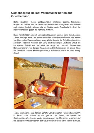Comeback für Hellas: Veranstalter hoffen auf
Griechenland
 Berlin (dpa/tmn) - Leere Geldautomaten, streikende Beamte, feindselige
 Bürger: 2012 ließen sich die Deutschen von solchen Schlagzeilen abschrecken
 und reisten deutlich seltener als im Vorjahr nach Griechenland. Aber die
 Reiseveranstalter geben die Hoffnung nicht auf.

 Blaue Fensterläden an weiß verputzten Häuschen, warmer Sand zwischen den
 Zehen, würziger Feta - so stellen sich viele Griechenlandurlauber ihre Ferien
 vor. Dem guten Essen und dem guten Wetter konnte die Schuldenkrise nichts
 anhaben. Trotzdem machten dort 2012 deutlich weniger Deutsche Urlaub als
 im Vorjahr. Schuld war vor allem die Angst vor Unruhen, Streiks und
 Demonstrationen, vor Bargeld-Knappheit und Einheimischen mit einem Hass
 auf Deutsche. Solche Krisenfolgen sind ja schließlich überall im Land Alltag.
 Oder?




 «Nein, eben nicht», sagt Torsten Schäfer vom Deutschen Reiseverband (DRV)
 in Berlin. «Das Wasser ist das gleiche, das Essen, die Sonne, die
 Gastfreundschaft.» Immer wieder demonstrieren die Menschen in Athen. Auf
 die beliebten Urlaubsregionen der Deutschen habe das aber keinen Einfluss.
 