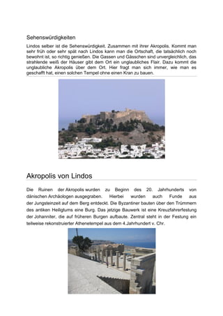 Sehenswürdigkeiten
Lindos selber ist die Sehenswürdigkeit. Zusammen mit ihrer Akropolis. Kommt man
sehr früh oder sehr spät nach Lindos kann man die Ortschaft, die tatsächlich noch
bewohnt ist, so richtig genießen. Die Gassen und Gässchen sind unvergleichlich, das
strahlende weiß der Häuser gibt dem Ort ein unglaubliches Flair. Dazu kommt die
unglaubliche Akropolis über dem Ort. Hier fragt man sich immer, wie man es
geschafft hat, einen solchen Tempel ohne einen Kran zu bauen.




Akropolis von Lindos
Die Ruinen der Akropolis wurden zu Beginn des 20. Jahrhunderts von
dänischen Archäologen ausgegraben.       Hierbei   wurden    auch    Funde    aus
der Jungsteinzeit auf dem Berg entdeckt. Die Byzantiner bauten über den Trümmern
des antiken Heiligtums eine Burg. Das jetzige Bauwerk ist eine Kreuzfahrerfestung
der Johanniter, die auf früheren Burgen aufbaute. Zentral steht in der Festung ein
teilweise rekonstruierter Athenetempel aus dem 4.Jahrhundert v. Chr.
 