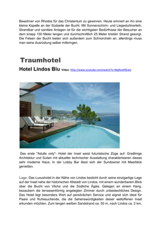 Bewohner von Rhodos für das Christentum zu gewinnen. Heute erinnert an ihn eine
kleine Kapelle an der Südseite der Bucht. Mit Sonnenschirm- und Liegestuhlverleih,
Strandbar und sanitäre Anlagen ist für die wichtigsten Bedürfnisse der Besucher an
dem knapp 100 Meter langen und durchschnittlich 25 Meter breiten Strand gesorgt.
Die Felsen der Bucht bieten sich außerdem zum Schnorcheln an, allerdings muss
man seine Ausrüstung selber mitbringen.




Traumhotel
Hotel Lindos Blu Video: http://www.youtube.com/watch?v=Wg9osKREalo




 Das erste "Adults only"- Hotel der Insel weist futuristische Züge auf: Gradlinige
Architektur und Suiten mit aktueller technischer Ausstattung charakterisieren dieses
sehr moderne Haus. In der Lobby Bar lässt sich der Sundowner mit Meerblick
genießen.


Lage: Das Luxushotel in der Nähe von Lindos besticht durch seine einzigartige Lage
auf der Insel nahe der historischen Altstadt von Lindos, mit einem wunderbarem Blick
über die Bucht von Vlicha und die Südliche Ägäis. Gelegen an einem Hang,
bezaubern die terrassenförmig angelegten Zimmer durch unbestechliches Design.
Das Hotel legt besonders Wert auf persönlichen Service und eignet sich ideal für
Paare und Ruhesuchende, die die Sehenswürdigkeiten dieser weltoffenen Insel
erkunden möchten. Zum langen weißen Sandstrand ca. 50 m, nach Lindos ca. 2 km,
 