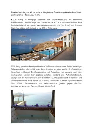 Rhodos-Stadt liegt ca. 46 km entfernt. Mitglied von Small Luxury Hotels of the World.
Zielflughafen: Rhodos, ca. 46 km.

LAGE: Ruhig, in Hanglage oberhalb der Vlícha-Badebucht, mit herrlichem
Panoramablick. Je nach Lage der Zimmer bis ca. 100 m vom Strand entfernt. Eine
Bushaltestelle mit sehr guten Verbindungen nach Líndos (ca. 2 km) und Rhódos-
Stadt (ca. 48 km) befindet sich in ca. 150 m Entfernung.




2008 fertig gestelltes Boutique-Hotel mit 70 Zimmern in mehreren 2- bis 3-stöckigen
Nebengebäuden, die im Stil eines Amphitheaters angelegt wurden. Im 3-stöckigen
Haupthaus exklusiver Empfangsbereich mit Rezeption (auf Anfrage und nach
Verfügbarkeit können hier Laptops geliehen werden) und Aufenthaltsbereich.
Lounge-Bar mit Panoramablick und Satelliten-TV, Hauptrestaurant “Smeraldo” und
Gourmetrestaurant “Five Sense” (à la carte). Minimarkt, Juwelier. Spa und Health
Club. Frisör. Zimmerservice und Wäscheservice (jeweils gegen Gebühr).
Kreditkarten: American Express, Diners, MasterCard.
 