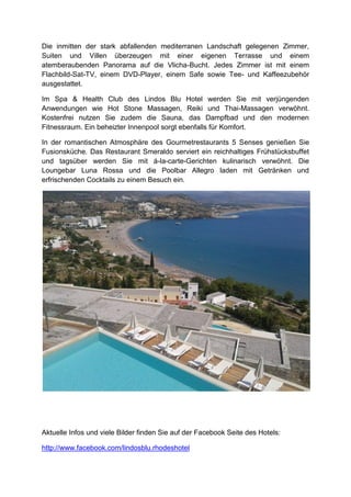 Die inmitten der stark abfallenden mediterranen Landschaft gelegenen Zimmer,
Suiten und Villen überzeugen mit einer eigenen Terrasse und einem
atemberaubenden Panorama auf die Vlicha-Bucht. Jedes Zimmer ist mit einem
Flachbild-Sat-TV, einem DVD-Player, einem Safe sowie Tee- und Kaffeezubehör
ausgestattet.

Im Spa & Health Club des Lindos Blu Hotel werden Sie mit verjüngenden
Anwendungen wie Hot Stone Massagen, Reiki und Thai-Massagen verwöhnt.
Kostenfrei nutzen Sie zudem die Sauna, das Dampfbad und den modernen
Fitnessraum. Ein beheizter Innenpool sorgt ebenfalls für Komfort.

In der romantischen Atmosphäre des Gourmetrestaurants 5 Senses genießen Sie
Fusionsküche. Das Restaurant Smeraldo serviert ein reichhaltiges Frühstücksbuffet
und tagsüber werden Sie mit á-la-carte-Gerichten kulinarisch verwöhnt. Die
Loungebar Luna Rossa und die Poolbar Allegro laden mit Getränken und
erfrischenden Cocktails zu einem Besuch ein.




Aktuelle Infos und viele Bilder finden Sie auf der Facebook Seite des Hotels:

http://www.facebook.com/lindosblu.rhodeshotel
 