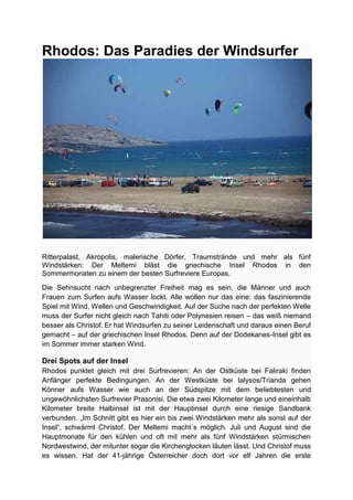 Rhodos: Das Paradies der Windsurfer




Ritterpalast, Akropolis, malerische Dörfer, Traumstrände und mehr als fünf
Windstärken: Der Meltemi bläst die griechische Insel Rhodos in den
Sommermonaten zu einem der besten Surfreviere Europas.
Die Sehnsucht nach unbegrenzter Freiheit mag es sein, die Männer und auch
Frauen zum Surfen aufs Wasser lockt. Alle wollen nur das eine: das faszinierende
Spiel mit Wind, Wellen und Geschwindigkeit. Auf der Suche nach der perfekten Welle
muss der Surfer nicht gleich nach Tahiti oder Polynesien reisen – das weiß niemand
besser als Christof. Er hat Windsurfen zu seiner Leidenschaft und daraus einen Beruf
gemacht – auf der griechischen Insel Rhodos. Denn auf der Dodekanes-Insel gibt es
im Sommer immer starken Wind.

Drei Spots auf der Insel
Rhodos punktet gleich mit drei Surfrevieren: An der Ostküste bei Faliraki finden
Anfänger perfekte Bedingungen. An der Westküste bei Ialysos/Trianda gehen
Könner aufs Wasser wie auch an der Südspitze mit dem beliebtesten und
ungewöhnlichsten Surfrevier Prasonisi. Die etwa zwei Kilometer lange und eineinhalb
Kilometer breite Halbinsel ist mit der Hauptinsel durch eine riesige Sandbank
verbunden. „Im Schnitt gibt es hier ein bis zwei Windstärken mehr als sonst auf der
Insel“, schwärmt Christof. Der Meltemi macht´s möglich. Juli und August sind die
Hauptmonate für den kühlen und oft mit mehr als fünf Windstärken stürmischen
Nordwestwind, der mitunter sogar die Kirchenglocken läuten lässt. Und Christof muss
es wissen. Hat der 41-jährige Österreicher doch dort vor elf Jahren die erste
 