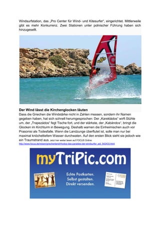 Windsurfstation, das „Pro Center für Wind- und Kitesurfer“, eingerichtet. Mittlerweile
gibt es mehr Konkurrenz. Zwei Stationen unter polnischer Führung haben sich
hinzugesellt.




Der Wind lässt die Kirchenglocken läuten
Dass die Griechen die Windstärke nicht in Zahlen messen, sondern ihr Namen
gegeben haben, hat sich schnell herumgesprochen: Der „Karekládos“ wirft Stühle
um, der „Trapezádos“ fegt Tische fort, und der stärkste, der „Kabándos“, bringt die
Glocken im Kirchturm in Bewegung. Deshalb warnen die Einheimischen auch vor
Prasonisi als Todesfalle. Wenn die Landzunge überflutet ist, solle man nur bei
maximal knöcheltiefem Wasser durchwaten. Auf den ersten Blick sieht sie jedoch wie
ein Traumstrand aus. Jetzt hier weiter lesen auf FOCUS Online:
http://www.focus.de/reisen/griechenland/rhodos-das-paradies-der-windsurfer_aid_542433.html
 