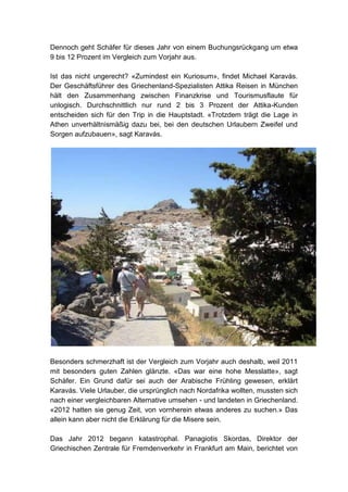 Dennoch geht Schäfer für dieses Jahr von einem Buchungsrückgang um etwa
9 bis 12 Prozent im Vergleich zum Vorjahr aus.

Ist das nicht ungerecht? «Zumindest ein Kuriosum», findet Michael Karavás.
Der Geschäftsführer des Griechenland-Spezialisten Attika Reisen in München
hält den Zusammenhang zwischen Finanzkrise und Tourismusflaute für
unlogisch. Durchschnittlich nur rund 2 bis 3 Prozent der Attika-Kunden
entscheiden sich für den Trip in die Hauptstadt. «Trotzdem trägt die Lage in
Athen unverhältnismäßig dazu bei, bei den deutschen Urlaubern Zweifel und
Sorgen aufzubauen», sagt Karavás.




Besonders schmerzhaft ist der Vergleich zum Vorjahr auch deshalb, weil 2011
mit besonders guten Zahlen glänzte. «Das war eine hohe Messlatte», sagt
Schäfer. Ein Grund dafür sei auch der Arabische Frühling gewesen, erklärt
Karavás. Viele Urlauber, die ursprünglich nach Nordafrika wollten, mussten sich
nach einer vergleichbaren Alternative umsehen - und landeten in Griechenland.
«2012 hatten sie genug Zeit, von vornherein etwas anderes zu suchen.» Das
allein kann aber nicht die Erklärung für die Misere sein.

Das Jahr 2012 begann katastrophal. Panagiotis Skordas, Direktor der
Griechischen Zentrale für Fremdenverkehr in Frankfurt am Main, berichtet von
 