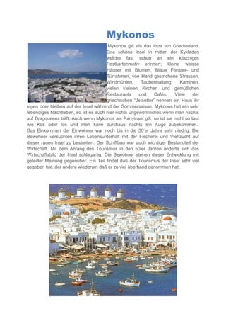Mykonos
                                        Mykonos gilt als das Ibiza von Griechenland.
                                        Eine schöne Insel in mitten der Kykladen
                                        welche fast schon an ein kitschiges
                                        Postkartenmotiv erinnert: kleine weisse
                                        Häuser mit Blumen, Blaue Fenster- und
                                        Türrahmen, von Hand gestrichene Strassen,
                                        Windmühlen,     Taubenhaltung,      Kaminen,
                                        vielen kleinen Kirchen und gemütlichen
                                        Restaurants    und      Cafés.   Viele     der
                                        griechischen “Jetsetter” nennen ein Haus ihr
eigen oder bleiben auf der Insel während der Sommersaison. Mykonos hat ein sehr
lebendiges Nachtleben, so ist es auch hier nichts ungewöhnliches wenn man nachts
auf Dragqueens trifft. Auch wenn Mykonos als Partyinsel gilt, so ist sie nicht so laut
wie Kos oder Ios und man kann durchaus nachts ein Auge zubekommen.
Das Einkommen der Einwohner war noch bis in die 50’er Jahre sehr niedrig. Die
Bewohner versuchten ihren Lebensunterhalt mit der Fischerei und Viehzucht auf
dieser rauen Insel zu bestreiten. Der Schiffbau war auch wichtiger Bestandteil der
Wirtschaft. Mit dem Anfang des Tourismus in den 50’er Jahren änderte sich das
Wirtschaftsbild der Insel schlagartig. Die Bewohner stehen dieser Entwicklung mit
geteilter Meinung gegenüber. Ein Teil findet daß der Tourismus der Insel sehr viel
gegeben hat, der andere wiederum daß er zu viel überhand genommen hat.
 