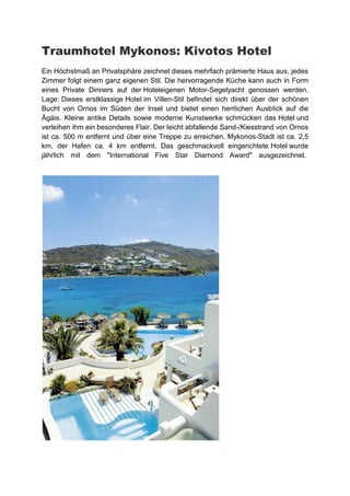 Traumhotel Mykonos: Kivotos Hotel
Ein Höchstmaß an Privatsphäre zeichnet dieses mehrfach prämierte Haus aus, jedes
Zimmer folgt einem ganz eigenen Stil. Die hervorragende Küche kann auch in Form
eines Private Dinners auf der Hoteleigenen Motor-Segelyacht genossen werden.
Lage: Dieses erstklassige Hotel im Villen-Stil befindet sich direkt über der schönen
Bucht von Ornos im Süden der Insel und bietet einen herrlichen Ausblick auf die
Ägäis. Kleine antike Details sowie moderne Kunstwerke schmücken das Hotel und
verleihen ihm ein besonderes Flair. Der leicht abfallende Sand-/Kiesstrand von Ornos
ist ca. 500 m entfernt und über eine Treppe zu erreichen. Mykonos-Stadt ist ca. 2,5
km, der Hafen ca. 4 km entfernt. Das geschmackvoll eingerichtete Hotel wurde
jährlich mit dem "International Five Star Diamond Award" ausgezeichnet.
 