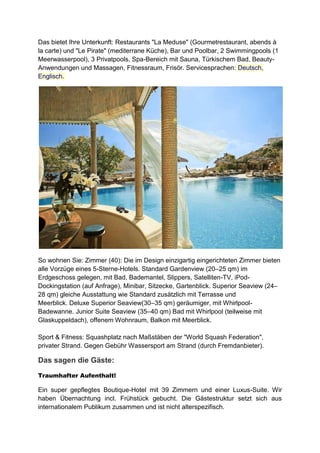 Das bietet Ihre Unterkunft: Restaurants "La Meduse" (Gourmetrestaurant, abends à
la carte) und "Le Pirate" (mediterrane Küche), Bar und Poolbar, 2 Swimmingpools (1
Meerwasserpool), 3 Privatpools, Spa-Bereich mit Sauna, Türkischem Bad, Beauty-
Anwendungen und Massagen, Fitnessraum, Frisör. Servicesprachen: Deutsch,
Englisch.




So wohnen Sie: Zimmer (40): Die im Design einzigartig eingerichteten Zimmer bieten
alle Vorzüge eines 5-Sterne-Hotels. Standard Gardenview (20–25 qm) im
Erdgeschoss gelegen, mit Bad, Bademantel, Slippers, Satelliten-TV, iPod-
Dockingstation (auf Anfrage), Minibar, Sitzecke, Gartenblick. Superior Seaview (24–
28 qm) gleiche Ausstattung wie Standard zusätzlich mit Terrasse und
Meerblick. Deluxe Superior Seaview(30–35 qm) geräumiger, mit Whirlpool-
Badewanne. Junior Suite Seaview (35–40 qm) Bad mit Whirlpool (teilweise mit
Glaskuppeldach), offenem Wohnraum, Balkon mit Meerblick.

Sport & Fitness: Squashplatz nach Maßstäben der "World Squash Federation",
privater Strand. Gegen Gebühr Wassersport am Strand (durch Fremdanbieter).

Das sagen die Gäste:
Traumhafter Aufenthalt!

Ein super gepflegtes Boutique-Hotel mit 39 Zimmern und einer Luxus-Suite. Wir
haben Übernachtung incl. Frühstück gebucht. Die Gästestruktur setzt sich aus
internationalem Publikum zusammen und ist nicht alterspezifisch.
 