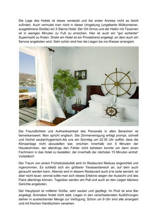 Die Lage des Hotels ist etwas versteckt und bei erster Anreise nicht so leicht
zufinden. Auch vermutet man nicht in dieser Umgebung (ungeleerte Müllcontainer,
ausgefahrene Straße) ein 5 Sterne Hotel. Der Ort Ornos und der Hafen mit Tavernen
ist in wenigen Minuten zu Fuß zu erreichen. Hier ist auch ein "gut sortierter"
Supermarkt zu finden. Direkt am Hotel ist ein Privatstrand angelegt, an dem auch ein
Service angeboten wird. Sehr schön sind hier die Liegen bis ins Wasser arrangiert.




Die Freundlichkeit und Aufmerksamkeit des Personals in allen Bereichen ist
bemerkenswert. Man spricht englisch. Die Zimmerreinigung erfolgt prompt, schnell
und höchst sauber/hygienisch.Als uns am Sonntag um 22.30 Uhr auffiel, dass die
Klimaanlage nicht abzustellen war, erschien innerhalb von 5 Minuten der
Haustechniker, der allerdings den Fehler nicht beheben konnte um dann einen
Fachmann in das Hotel zu bestellen, der innerhalb der nächsten 15 Minuten eintraf.
Vorbildlich!

Der Traum von einem Frühstücksbufett wird im Restaurant Medusa angerichtet und
ingenommen. Es schließt sich ein größerer Terassenbereich an, auf dem auch
geraucht werden kann. Abends wird in diesem Restaurant auch á la carte serviert, ist
aber recht teuer; einmal sollte man sich dieses Erlebnis wegen der Aussicht und des
Flairs allerdings können. Tagsüber werden am Poll und auch an den Liegen kleinere
Gerichte angeboten.

Der Hauptpool ist mittlerer Größe, sehr sauber und gepflegt. Im Pool ist eine Bar
angelegt, Animation findet nicht statt. Liegen in den verschiedensten Ausführungen
stehen in ausreichender Menge zur Verfügung. Schon um 9 Uhr sind alle arrangiert
und mit frischen Handtüchern versehen.
 