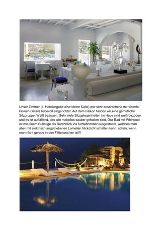 Unser Zimmer (lt. Hotelangabe eine kleine Suite) war sehr ansprechend mit vielerlei
kleinen Details liebevoll eingerichtet. Auf dem Balkon fanden wir eine gemütliche
Sitzgruppe. Weiß bezogen. Sehr viele Sitzgelegenheiten im Haus sind weiß bezogen
und es ist auffallend, das alle makellos sauber gehalten sind. Das Bad mit Whirlpool
ist mit einem Bullauge als Durchblick ins Schlafzimmer ausgestattet, welches man
aber mit elektrisch angetriebenen Lamellen blickdicht schalten kann, schön, wenn
man nicht gerade in den Flitterwochen ist!!!
 