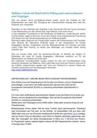 Mallorca: Urlaub mit Hund wird in Pollença jetzt auch im Sommer
zum Vergnügen
Wer mit seinem Hund auf Mallorca Urlaub macht, kennt die Verbote an den
Badestränden der Insel. Der Rückgang der Urlauberzahlen bewegt jetzt viele der
Inselorte zum Umdenken
.
Nachdem an den Stränden der Ostküste in der Gemeinde Artà der Hund zumindest
in der Nebensaison an den Strand darf, legt Pollença noch einen drauf.
In dem beliebten Touristenort an der Nordküste von Mallorca, unweit Alcudià, dürfen
Hunde künftig sogar im Sommer mit an den Strand. Eine entsprechende Verordnung
wird derzeit von der Gemeindeverwaltung von Pollença erstellt.
Demnach sollen aufgrund von Forderungen seitens der Einheimischen und Touristen
zwei Strände der Gemeinde Pollença sogar in der Hauptsaison für Hunde
freigegeben werden. Vorgesehen sind die Strandabschnitte von Llenaire und Cala
Carbó (Cala Sant Vicenç), an denen das Mitbringen von Hunden bisher streng
verboten war.

Erst vor kurzem hatte auch die Gemeinde Artà alle 14 Strände der Region im
Nordosten der Insel für Hunde freigegeben. Allerdings zunächst nur für die
Nebensaison von Oktober bis Ende April.
Die sinkenden Touristenzahlen sorgen endlich für das von Hundebesitzern lang
ersehnte Umdenken auf Mallorca. Wenn jetzt bald auch noch der Hund im Zug und in
der U-Bahn mitgenommen werden darf, kann der Tierfreund in seinem Urlaub der
Umwelt zuliebe ganz auf den Mietwagen verzichten.
http://www.mallorcainfos.com/



GEPÄCKVERLUST: AIRLINE MUSS PRO FLUGGAST ENTSCHÄDIGEN
Eine Airline muss bei Gepäckverlust ihre Kunden pro Person und pro Gepäckstück
entschädigen, auch wenn der Koffer gemeinsam genutzt wird. Das hat der
Europäische Gerichtshof (EuGH) in Luxemburg entschieden (Rechtssache C-
410/11).

Für nicht mehr auffindbares gemeinsames Gepäck muss die Airline ihre Kunden pro
Person und pro Gepäckstück entschädigen. Das hat der Europäische Gerichtshof
(EuGH) in Luxemburg entschieden.
Selbst wenn sich Passagiere einen Koffer teilen, habe jeder einzelne Anspruch auf
Schadenersatz.
Beispielsweise könne dieser Fall bei einer Familie, beim gemeinsamen Ticketkauf
oder Einchecken der Fall sein, so die Richter. Im behandelten Fall aus dem Jahr
2008 hatte eine aus vier Personen bestehende Familie die spanische Iberia verklagt,
weil auf einem Flug von Barcelona nach Paris ihr Gepäck abhanden gekommen war.
Alle Vier verlangten von Iberia Schadenersatz in Höhe von 1.100 Euro pro Person.
Im Flugverkehr gehen weltweit täglich nahezu 90.000 Gepäckstücke verloren, davon
in Europa etwa 10.000.
 