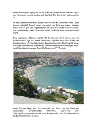 einem Buchungsrückgang um bis zu 30 Prozent in den ersten Monaten. Nach
den Neuwahlen im Juni wendete sich das Blatt: Die Buchungen legten deutlich
zu.

In den Griechenland-Urlaub zwingen lassen sich die Deutschen nicht - aber
locken vielleicht? Darauf setzen zumindest die Reiseveranstalter. Niedrige
Preise und ein größeres Angebot sollen die Deutschen wieder in Griechenland-
Stimmung bringen. Viele Veranstalter halten die Preise stabil oder senken sie
leicht.

Eine regelrechte Offensive startet FTI: Im Sommer 2013 soll es rund 55
Prozent mehr Flüge von sieben deutschen Flughäfen nach Korfu, Kreta und
Rhodos geben. «Wir sind überzeugt, dass die allgemeine Nachfrage für diese
vielfältige Destination im kommenden Sommer wieder deutlich ansteigen wird»,
sagt Heike Niederberghaus, Geschäftsführerin von FTI Touristik.




Auch Thomas Cook legt sich ordentlich ins Zeug, um die Nachfrage
anzukurbeln:      Unkompliziertes   Umbuchen,       Gutscheine,    eine
Saisonverlängerung und mehrere neue Anlagen sollen den Deutschen wieder
Lust auf Griechenland machen.
 