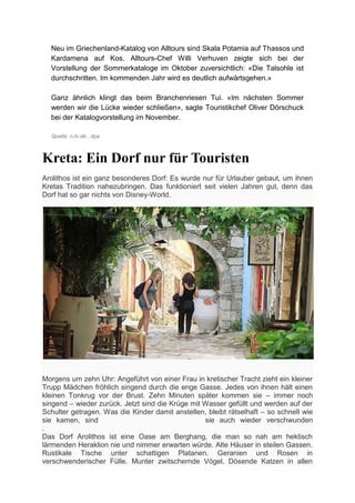 Neu im Griechenland-Katalog von Alltours sind Skala Potamia auf Thassos und
  Kardamena auf Kos. Alltours-Chef Willi Verhuven zeigte sich bei der
  Vorstellung der Sommerkataloge im Oktober zuversichtlich: «Die Talsohle ist
  durchschritten. Im kommenden Jahr wird es deutlich aufwärtsgehen.»

  Ganz ähnlich klingt das beim Branchenriesen Tui. «Im nächsten Sommer
  werden wir die Lücke wieder schließen», sagte Touristikchef Oliver Dörschuck
  bei der Katalogvorstellung im November.

  Quelle: n-tv.de , dpa



Kreta: Ein Dorf nur für Touristen
Arolithos ist ein ganz besonderes Dorf: Es wurde nur für Urlauber gebaut, um ihnen
Kretas Tradition nahezubringen. Das funktioniert seit vielen Jahren gut, denn das
Dorf hat so gar nichts von Disney-World.




Morgens um zehn Uhr: Angeführt von einer Frau in kretischer Tracht zieht ein kleiner
Trupp Mädchen fröhlich singend durch die enge Gasse. Jedes von ihnen hält einen
kleinen Tonkrug vor der Brust. Zehn Minuten später kommen sie – immer noch
singend – wieder zurück. Jetzt sind die Krüge mit Wasser gefüllt und werden auf der
Schulter getragen. Was die Kinder damit anstellen, bleibt rätselhaft – so schnell wie
sie kamen, sind                                   sie auch wieder verschwunden
.
Das Dorf Arolithos ist eine Oase am Berghang, die man so nah am hektisch
lärmenden Heraklion nie und nimmer erwarten würde. Alte Häuser in steilen Gassen.
Rustikale Tische unter schattigen Platanen. Geranien und Rosen in
verschwenderischer Fülle. Munter zwitschernde Vögel. Dösende Katzen in allen
 