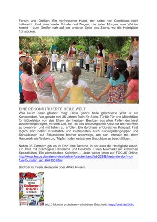 Farben und Größen. Ein verfressener Hund, der selbst vor Cornflakes nicht
haltmacht. Und eine Herde Schafe und Ziegen, die jeden Morgen zum Weiden
kommt – zum Greifen nah auf der anderen Seite des Zauns, wo die Hotelgäste
frühstücken.




EINE REKONSTRUIERTE HEILE WELT
Was kaum einer glauben mag: Diese ganze heile griechische Welt ist ein
Kunstprodukt. Vor gerade mal 35 Jahren Stein für Stein, Tür für Tür und Möbelstück
für Möbelstück von den Eltern der heutigen Besitzer aus allen Teilen der Insel
zusammengetragen. Mit dem Ziel, ein Teil des ursprünglichen Kreta für die Nachwelt
zu bewahren und mit Leben zu erfüllen. Ein durchaus erfolgreiches Konzept: Fast
täglich sind neben Kreuzfahrt- und Bustouristen auch Kindergartengruppen und
Schulklassen auf Exkursionen hierher unterwegs, um sich intensiv mit altem
Handwerk wie Weben und Töpfern oder kretischem Brauchtum zu beschäftigen.

Neben 36 Zimmern gibt es im Dorf eine Taverne, in der auch die Hotelgäste essen.
Ein Café mit prächtigem Panorama und Poolblick. Einen Minimarkt mit kretischen
Spezialitäten. Ein altmodisches Kafenion……Jetzt weiter lesen auf FOCUS Online:
http://www.focus.de/reisen/reisefuehrer/griechenland/tid-22898/kreta-ein-dorf-nur-
fuer-touristen_aid_644705.html

Buchbar in Ihrem Reisebüro über Attika Reisen




                 jetzt 3 Monate probelesen+attraktives Geschenk: http://bee5.de/SAf6U
 