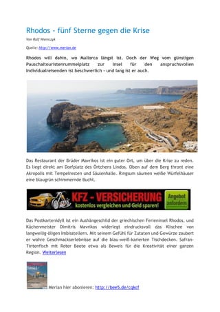Rhodos - fünf Sterne gegen die Krise
Von Ralf Niemczyk

Quelle: http://www.merian.de

Rhodos will dahin, wo Mallorca längst ist. Doch der Weg vom günstigen
Pauschaltouristenrummelplatz      zur    Insel     für    den anspruchsvollen
Individualreisenden ist beschwerlich - und lang ist er auch.




Das Restaurant der Brüder Mavrikos ist ein guter Ort, um über die Krise zu reden.
Es liegt direkt am Dorfplatz des Örtchens Lindos. Oben auf dem Berg thront eine
Akropolis mit Tempelresten und Säulenhalle. Ringsum säumen weiße Würfelhäuser
eine blaugrün schimmernde Bucht.




Das Postkartenidyll ist ein Aushängeschild der griechischen Ferieninsel Rhodos, und
Küchenmeister Dimitris Mavrikos widerlegt eindrucksvoll das Klischee von
langweilig-öligen Imbisstellern. Mit seinem Gefühl für Zutaten und Gewürze zaubert
er wahre Geschmackserlebnisse auf die blau-weiß-karierten Tischdecken. Safran-
Tintenfisch mit Roter Beete etwa als Beweis für die Kreativität einer ganzen
Region. Weiterlesen




             Merian hier abonieren: http://bee5.de/cqkcf
 