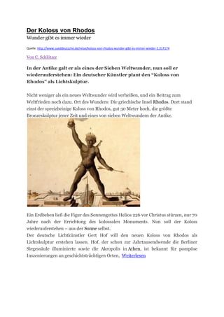Der Koloss von Rhodos
Wunder gibt es immer wieder

Quelle: http://www.sueddeutsche.de/reise/koloss-von-rhodos-wunder-gibt-es-immer-wieder-1.317174

Von C. Schlötzer

In der Antike galt er als eines der Sieben Weltwunder, nun soll er
wiederauferstehen: Ein deutscher Künstler plant den “Koloss von
Rhodos” als Lichtskulptur.


Nicht weniger als ein neues Weltwunder wird verheißen, und ein Beitrag zum
Weltfrieden noch dazu. Ort des Wunders: Die griechische Insel Rhodos. Dort stand
einst der spreizbeinige Koloss von Rhodos, gut 30 Meter hoch, die größte
Bronzeskulptur jener Zeit und eines von sieben Weltwundern der Antike.




Ein Erdbeben ließ die Figur des Sonnengottes Helios 226 vor Christus stürzen, nur 70
Jahre nach der Errichtung des kolossalen Monuments. Nun soll der Koloss
wiederauferstehen – aus der Sonne selbst.
Der deutsche Lichtkünstler Gert Hof will den neuen Koloss von Rhodos als
Lichtskulptur erstehen lassen. Hof, der schon zur Jahrtausendwende die Berliner
Siegessäule illuminierte sowie die Akropolis in Athen, ist bekannt für pompöse
Inszenierungen an geschichtsträchtigen Orten, Weiterlesen
 
