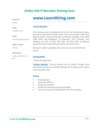 www.LearnHiring.com Page 1
Online USA IT Recruiter Training from
www.LearnHiring.com
Course Overview
This training course consolidates the end to end recruitment process
and bench sales which includes topics like Tax terms (W2, 1099, C2C),
Boolean Search, Sourcing resumes by different methods, Visas (H1B,
H1B1 (Chile and Singapore), E3 (Australia), TN-1 (Canada), TN-2
(Mexico), H4 EAD, L2 EAD, OPT EAD, GC EAD), SDLC & software
explanation from recruitment perspective and much more.
Based on student’s capability, the course may be extended for few
classes.
Training Mode
 Online through SKYPE
Training Material: Training material will be shared through email
beforehand and the same will be displayed on the skype screen when I
teach during the class.
Process
• Make payment.
• Send your SKYPE ID.
• Accept my invitation.
• Attend the training classes through Skype
• You need a lap top or desktop with internet connection.
Instructor
Antony
Phone
91-98846 75745
Email
antony@LearnHiring.com
Office Location
Chennai
Office Hours
9 AM to 9 PM IST. All
days.
 
